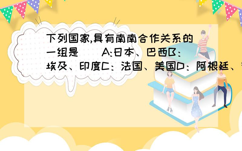 下列国家,具有南南合作关系的一组是（）A:日本、巴西B：埃及、印度C：法国、美国D：阿根廷、德国