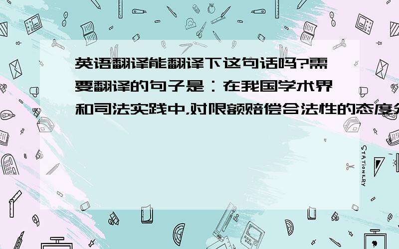 英语翻译能翻译下这句话吗?需要翻译的句子是：在我国学术界和司法实践中，对限额赔偿合法性的态度分成二派，反对者大多引用我国