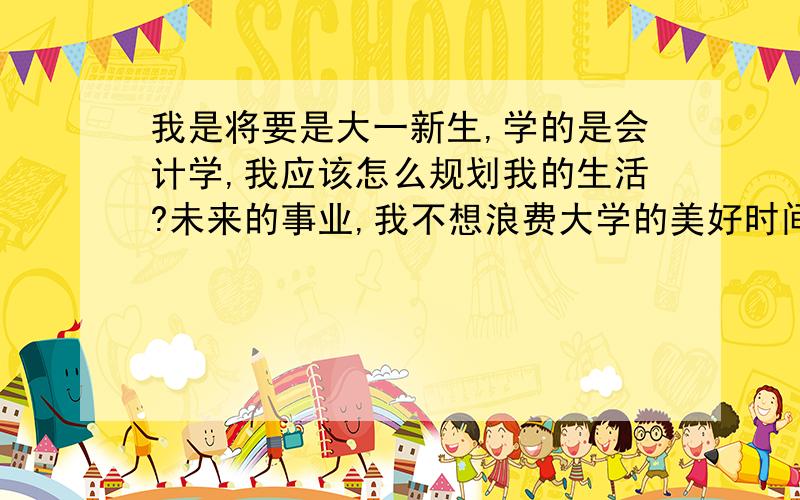 我是将要是大一新生,学的是会计学,我应该怎么规划我的生活?未来的事业,我不想浪费大学的美好时间!