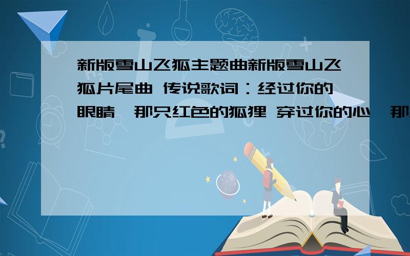 新版雪山飞狐主题曲新版雪山飞狐片尾曲 传说歌词：经过你的眼睛,那只红色的狐狸 穿过你的心,那只银色的狐狸 忽远,忽近,捉