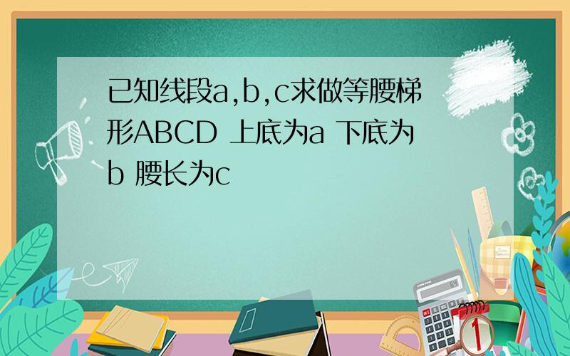 已知线段a,b,c求做等腰梯形ABCD 上底为a 下底为b 腰长为c