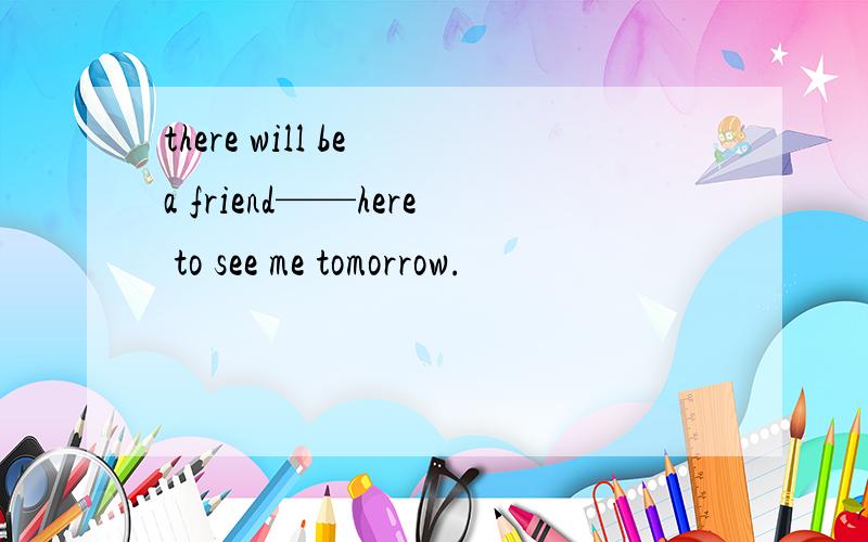 there will be a friend——here to see me tomorrow.