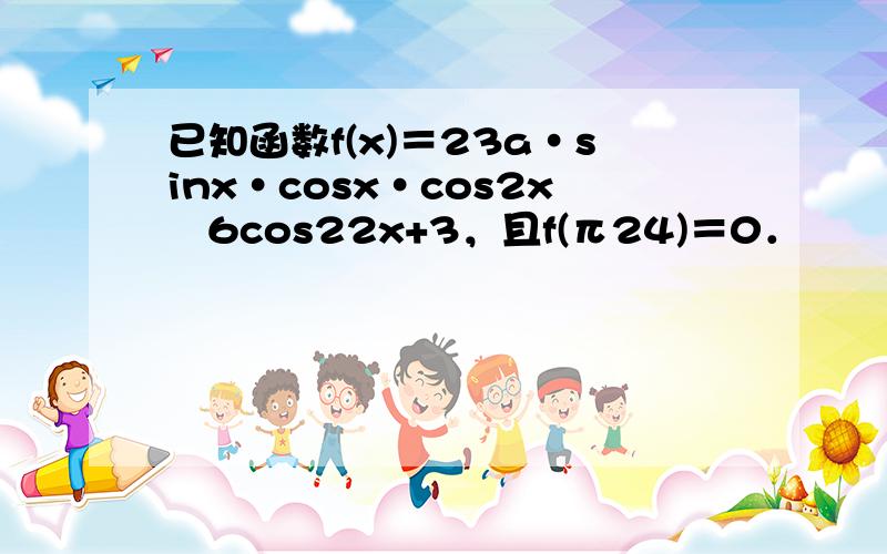 已知函数f(x)＝23a•sinx•cosx•cos2x−6cos22x+3，且f(π24)＝0．