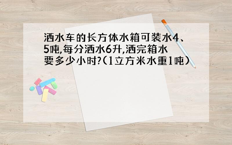 洒水车的长方体水箱可装水4、5吨,每分洒水6升,洒完箱水要多少小时?(1立方米水重1吨)