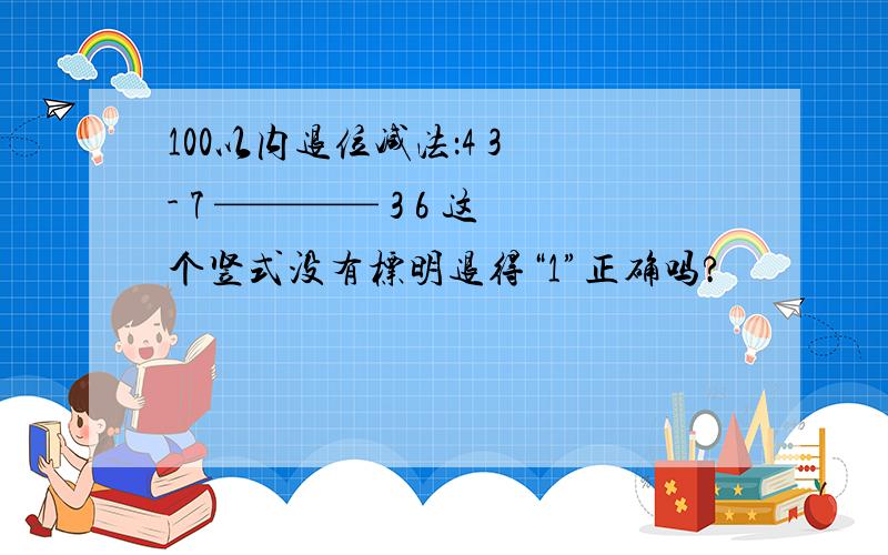 100以内退位减法：4 3 - 7 ———— 3 6 这个竖式没有标明退得“1”正确吗?