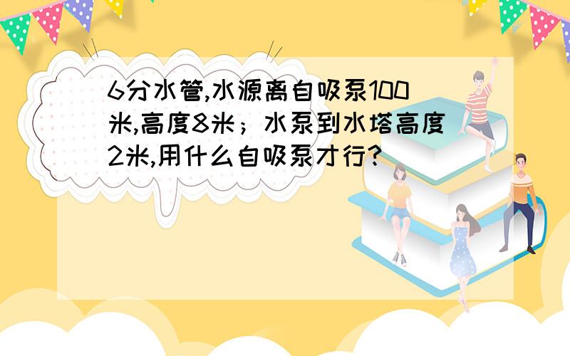 6分水管,水源离自吸泵100米,高度8米；水泵到水塔高度2米,用什么自吸泵才行?