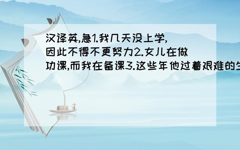 汉译英,急1.我几天没上学,因此不得不更努力2.女儿在做功课,而我在备课3.这些年他过着艰难的生活,因此变老了4.不久我