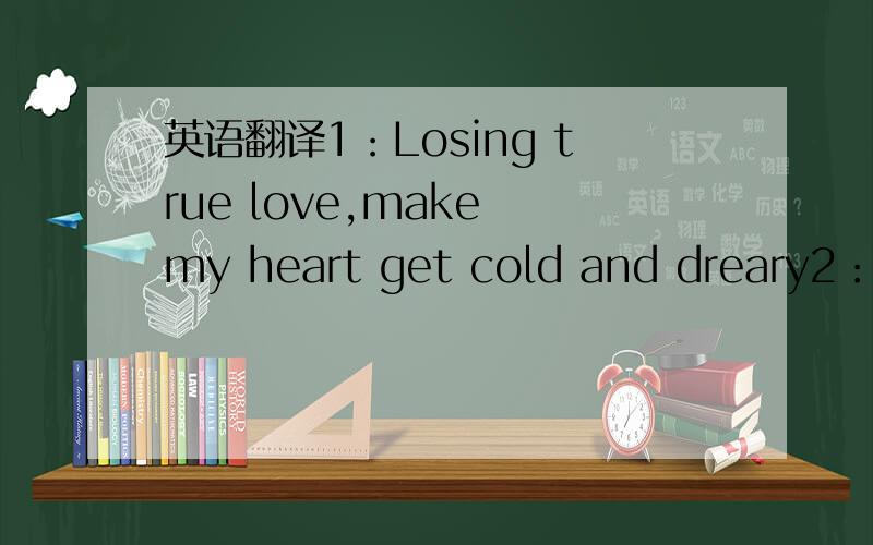 英语翻译1：Losing true love,make my heart get cold and dreary2：Th