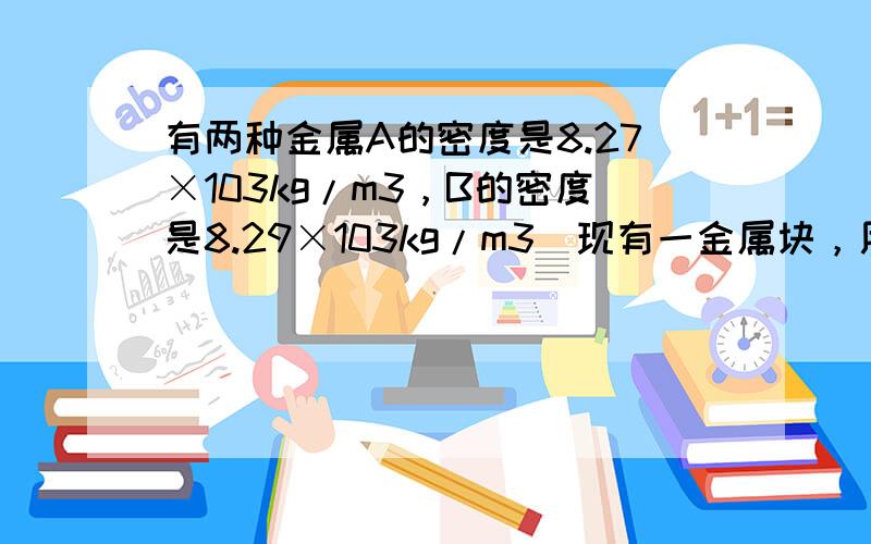 有两种金属A的密度是8.27×103kg/m3，B的密度是8.29×103kg/m3．现有一金属块，用精密测量工具测量得