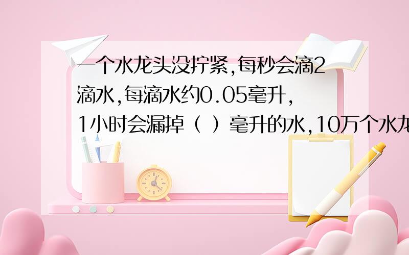 一个水龙头没拧紧,每秒会滴2滴水,每滴水约0.05毫升,1小时会漏掉（ ）毫升的水,10万个水龙头1天会漏掉