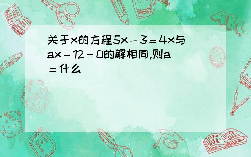 关于x的方程5x－3＝4x与ax－12＝0的解相同,则a＝什么