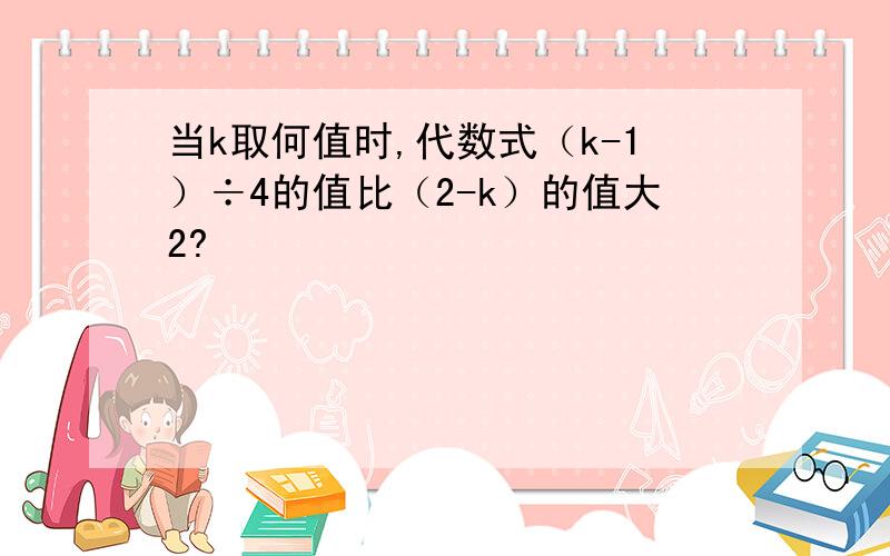 当k取何值时,代数式（k-1）÷4的值比（2-k）的值大2?