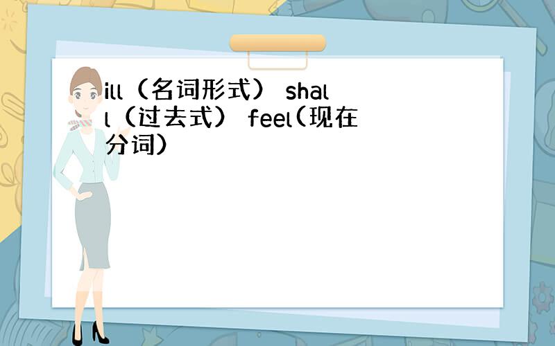 ill（名词形式） shall（过去式） feel(现在分词）