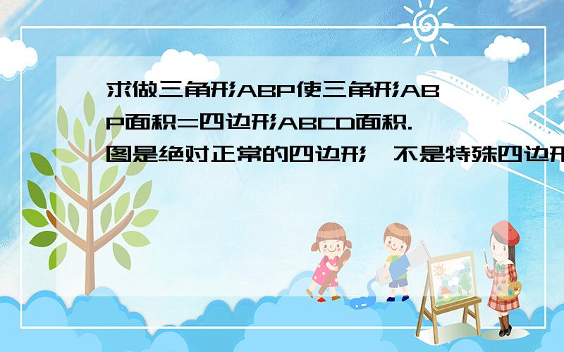 求做三角形ABP使三角形ABP面积=四边形ABCD面积.图是绝对正常的四边形,不是特殊四边形,大概如下