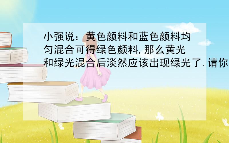 小强说：黄色颜料和蓝色颜料均匀混合可得绿色颜料,那么黄光和绿光混合后淡然应该出现绿光了.请你判断小