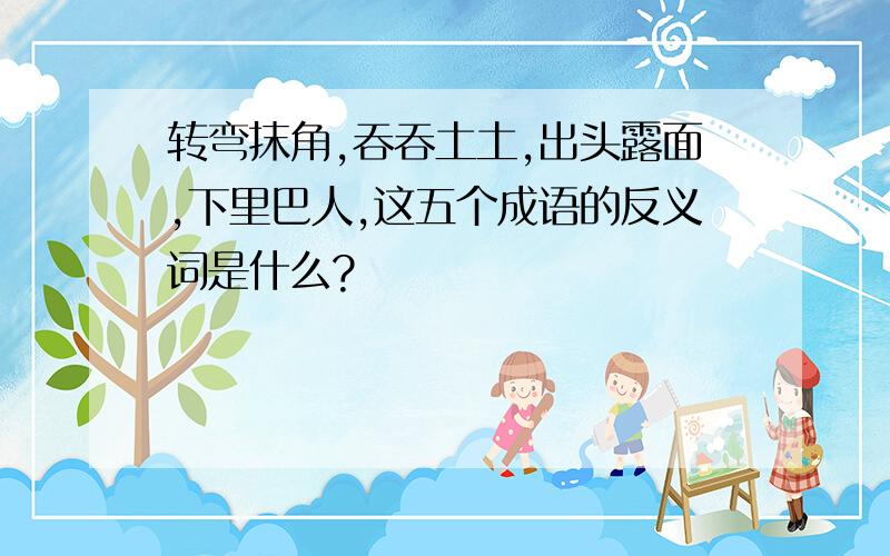 转弯抹角,吞吞土土,出头露面,下里巴人,这五个成语的反义词是什么?