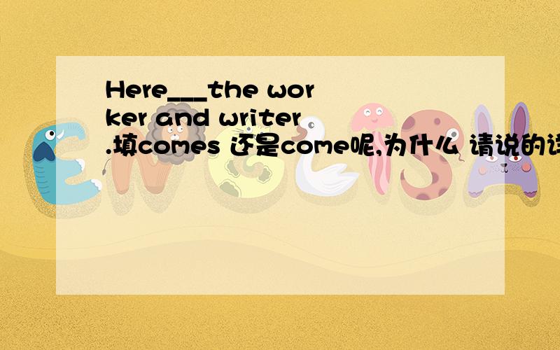 Here___the worker and writer.填comes 还是come呢,为什么 请说的详细点,