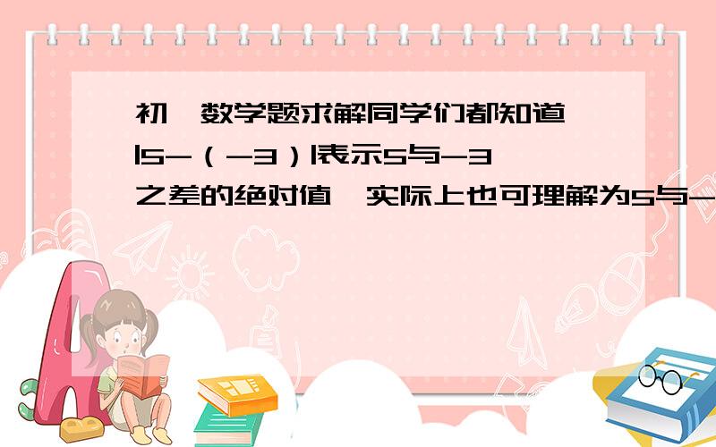 初一数学题求解同学们都知道,|5-（-3）|表示5与-3之差的绝对值,实际上也可理解为5与-3两数在数轴上所对的两点之间