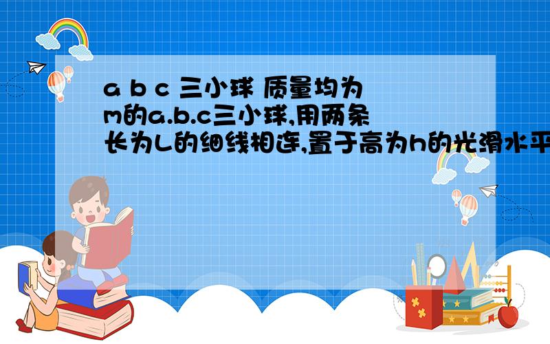 a b c 三小球 质量均为m的a.b.c三小球,用两条长为L的细线相连,置于高为h的光滑水平面上l>h,a球刚跨过桌边