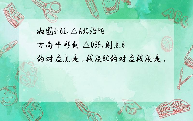 如图5-61,△ABC沿PQ方向平移到 △DEF,则点B的对应点是 ,线段BC的对应线段是 ,