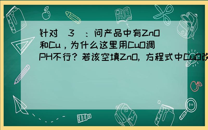 针对（3）：问产品中有ZnO和Cu，为什么这里用CuO调PH不行？若该空填ZnO, 方程式中CuO改ZnO行吗？