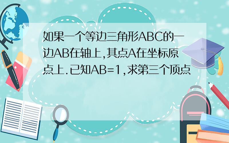 如果一个等边三角形ABC的一边AB在轴上,其点A在坐标原点上.已知AB=1,求第三个顶点