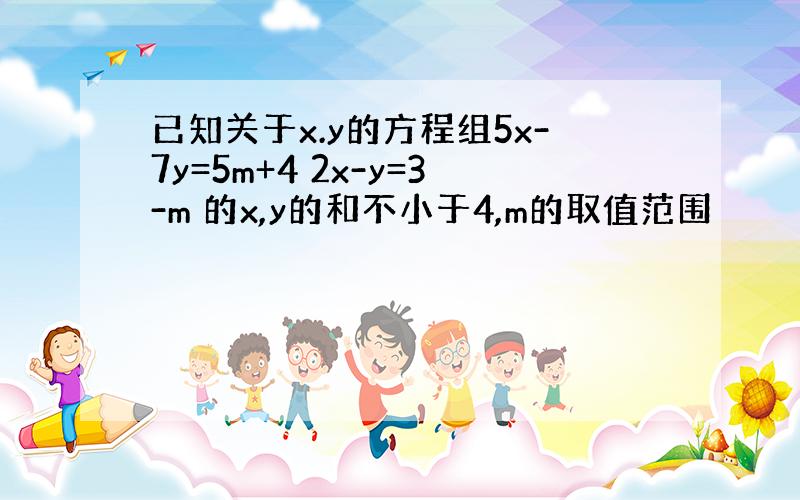 已知关于x.y的方程组5x-7y=5m+4 2x-y=3-m 的x,y的和不小于4,m的取值范围