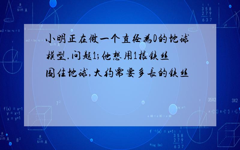 小明正在做一个直径为D的地球模型.问题1；他想用1根铁丝围住地球,大约需要多长的铁丝