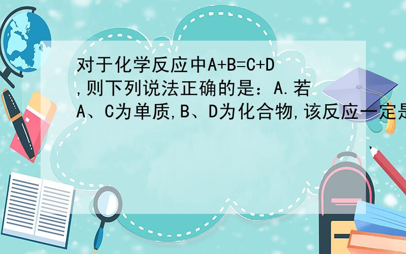 对于化学反应中A+B=C+D,则下列说法正确的是：A.若A、C为单质,B、D为化合物,该反应一定是置换反应 B.若C、D