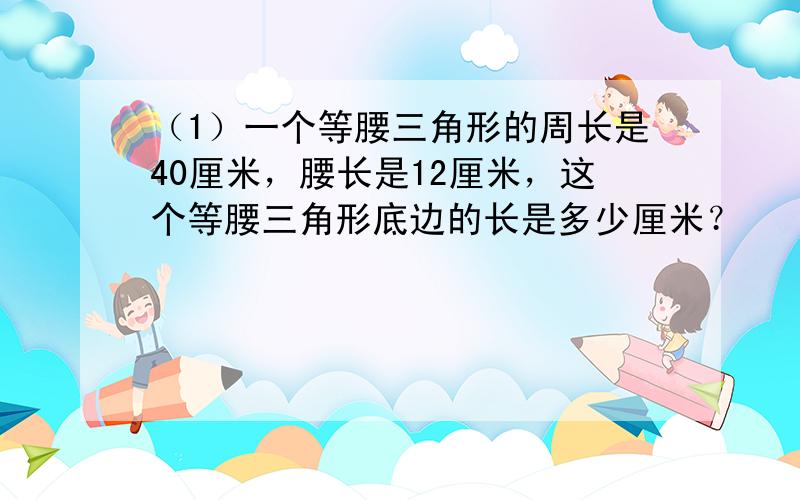 （1）一个等腰三角形的周长是40厘米，腰长是12厘米，这个等腰三角形底边的长是多少厘米？