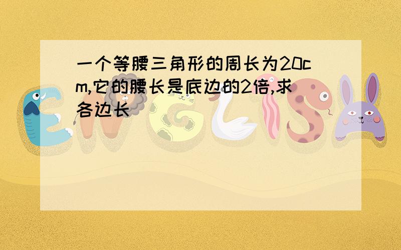 一个等腰三角形的周长为20cm,它的腰长是底边的2倍,求各边长