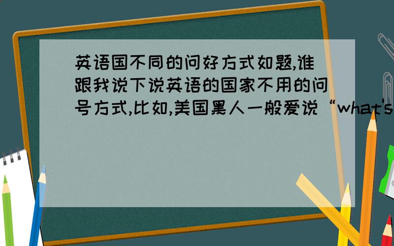 英语国不同的问好方式如题,谁跟我说下说英语的国家不用的问号方式,比如,美国黑人一般爱说“what's up”澳大利亚人说