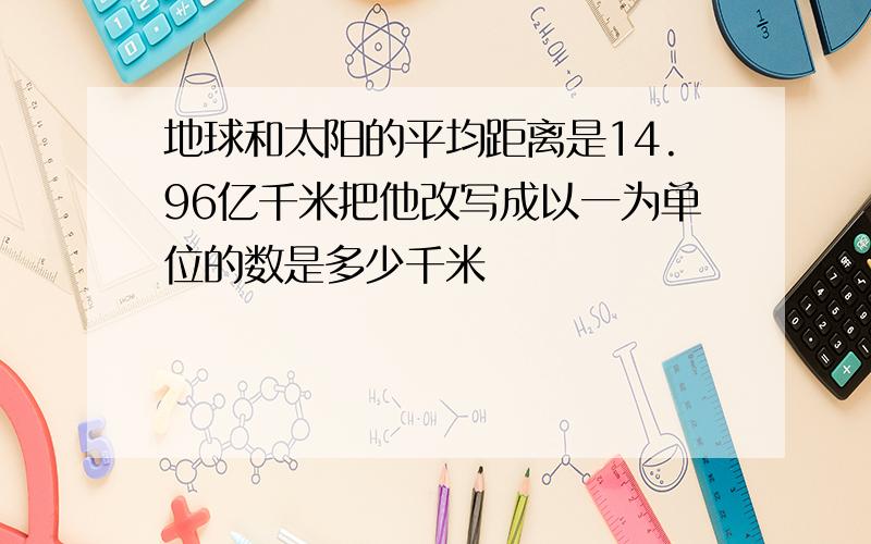 地球和太阳的平均距离是14.96亿千米把他改写成以一为单位的数是多少千米