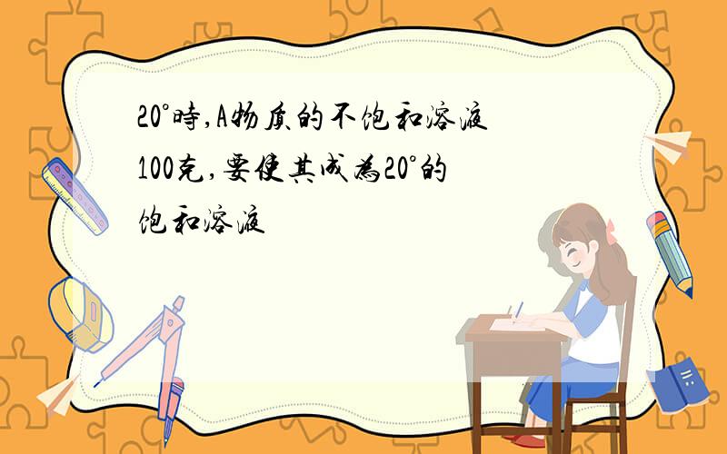 20°时,A物质的不饱和溶液100克,要使其成为20°的饱和溶液