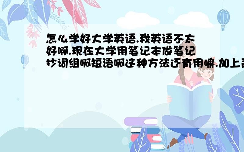 怎么学好大学英语.我英语不太好啊.现在大学用笔记本做笔记抄词组啊短语啊这种方法还有用嘛.加上背单词.觉得好郁闷.还有语法