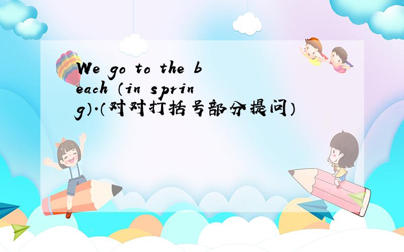 We go to the beach （in spring）.（对对打括号部分提问）