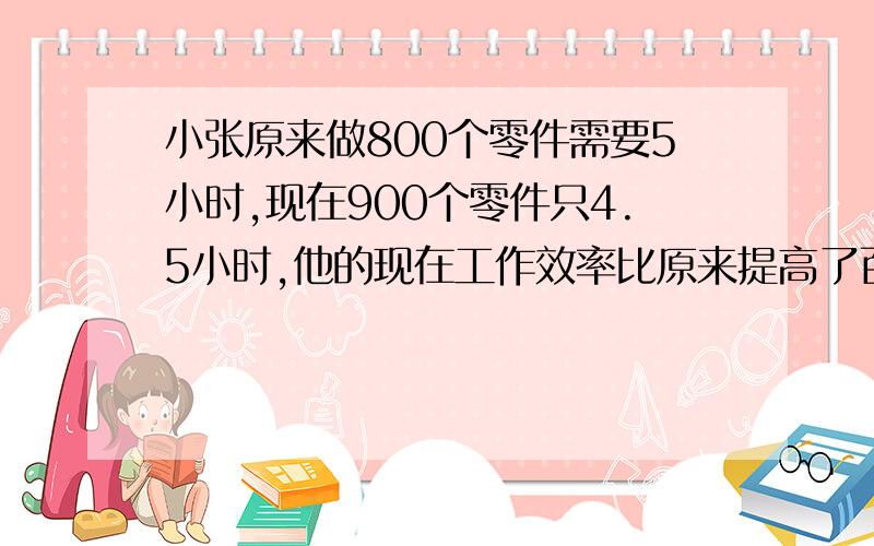 小张原来做800个零件需要5小时,现在900个零件只4.5小时,他的现在工作效率比原来提高了百分之几?