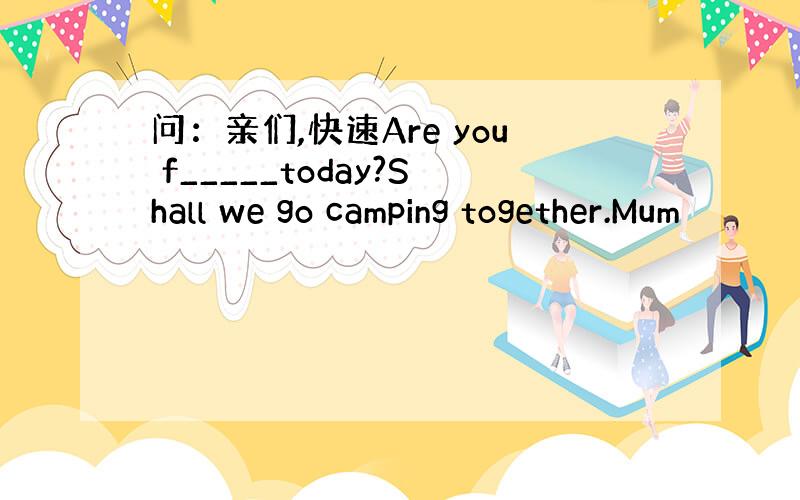 问：亲们,快速Are you f_____today?Shall we go camping together.Mum