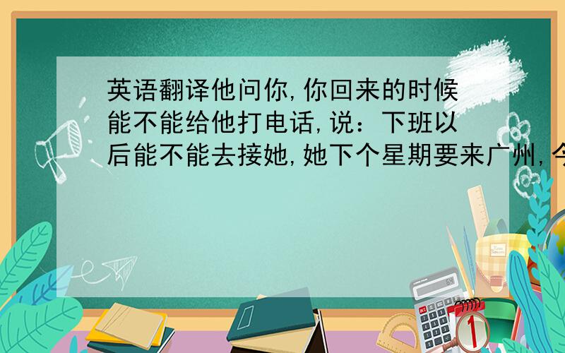 英语翻译他问你,你回来的时候能不能给他打电话,说：下班以后能不能去接她,她下个星期要来广州,今天早上九点钟打电话给你