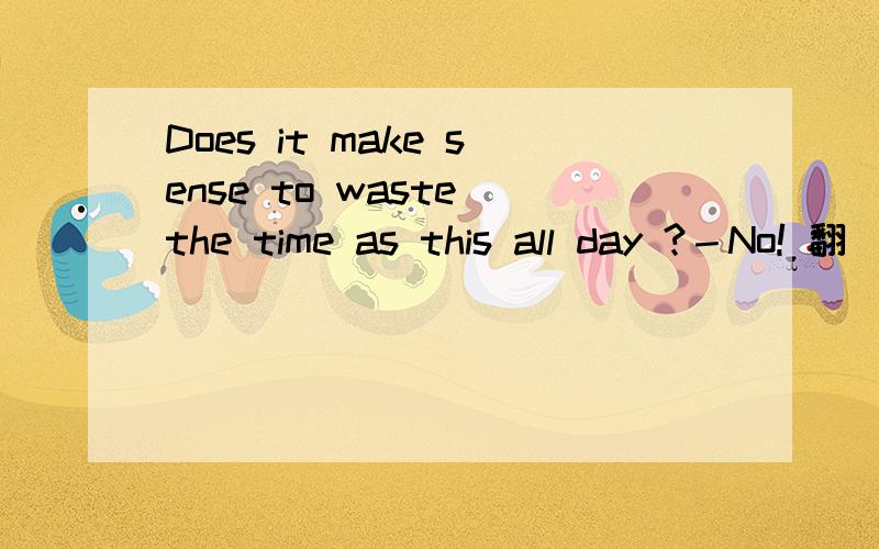 Does it make sense to waste the time as this all day ?－No! 翻