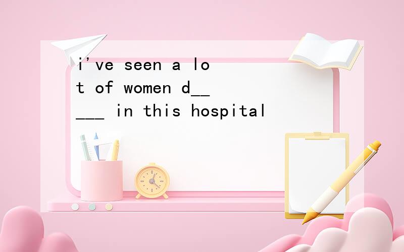 i've seen a lot of women d_____ in this hospital