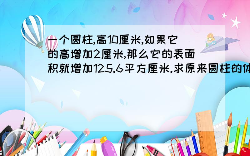 一个圆柱,高10厘米,如果它的高增加2厘米,那么它的表面积就增加125.6平方厘米.求原来圆柱的体积!