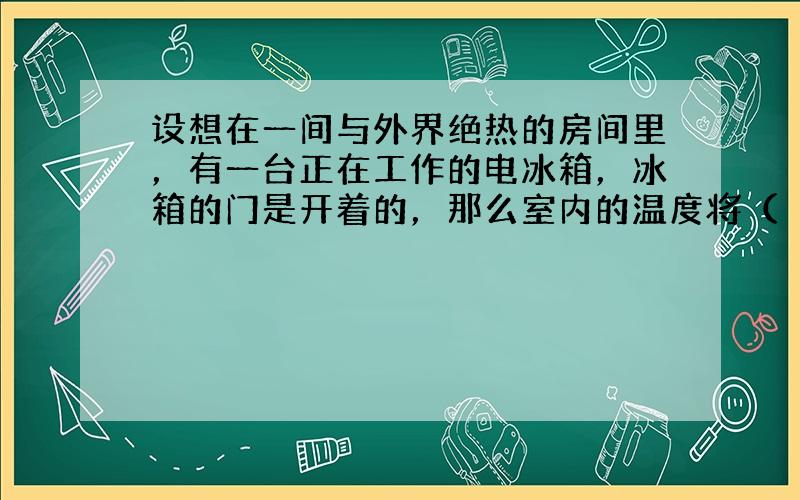 设想在一间与外界绝热的房间里，有一台正在工作的电冰箱，冰箱的门是开着的，那么室内的温度将（　　）