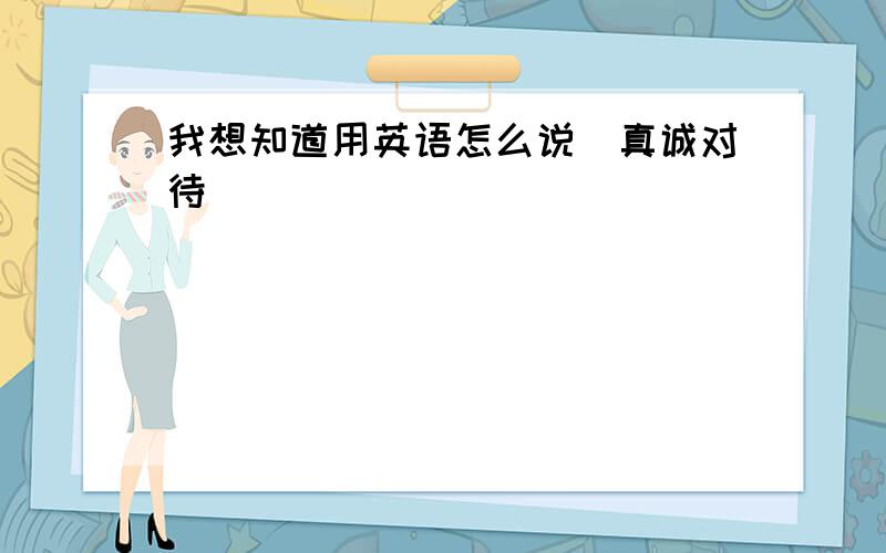 我想知道用英语怎么说（真诚对待）