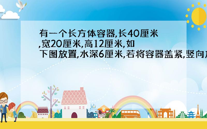 有一个长方体容器,长40厘米,宽20厘米,高12厘米,如下图放置,水深6厘米,若将容器盖紧,竖向放置