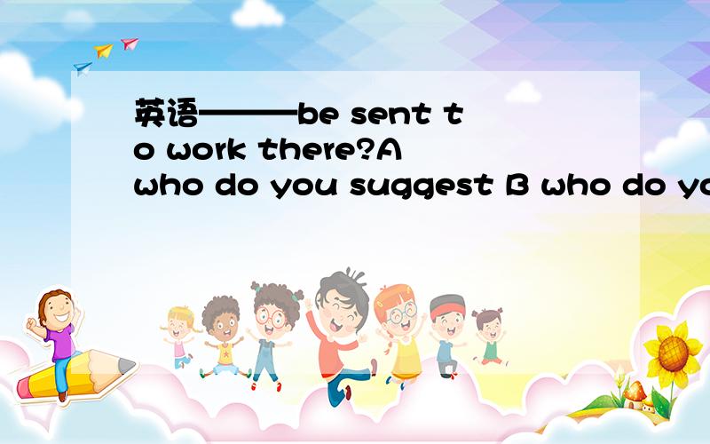 英语———be sent to work there?Awho do you suggest B who do you