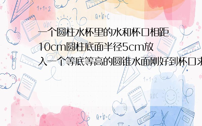 一个圆柱水杯里的水和杯口相距10cm圆柱底面半径5cm放入一个等底等高的圆锥水面刚好到杯口求圆锥的高谢谢