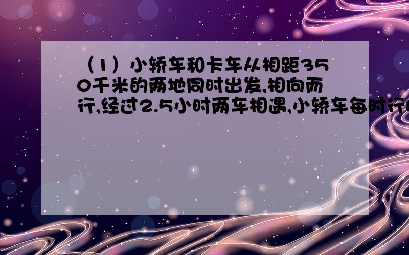 （1）小轿车和卡车从相距350千米的两地同时出发,相向而行,经过2.5小时两车相遇,小轿车每时行80千米