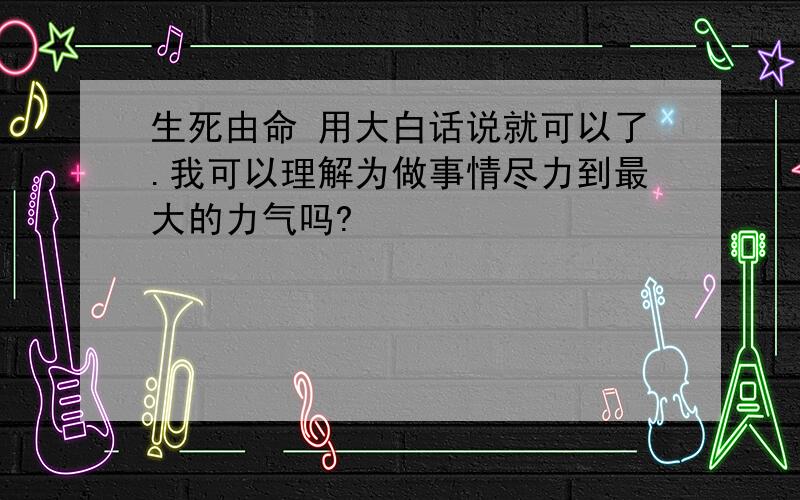 生死由命 用大白话说就可以了.我可以理解为做事情尽力到最大的力气吗?