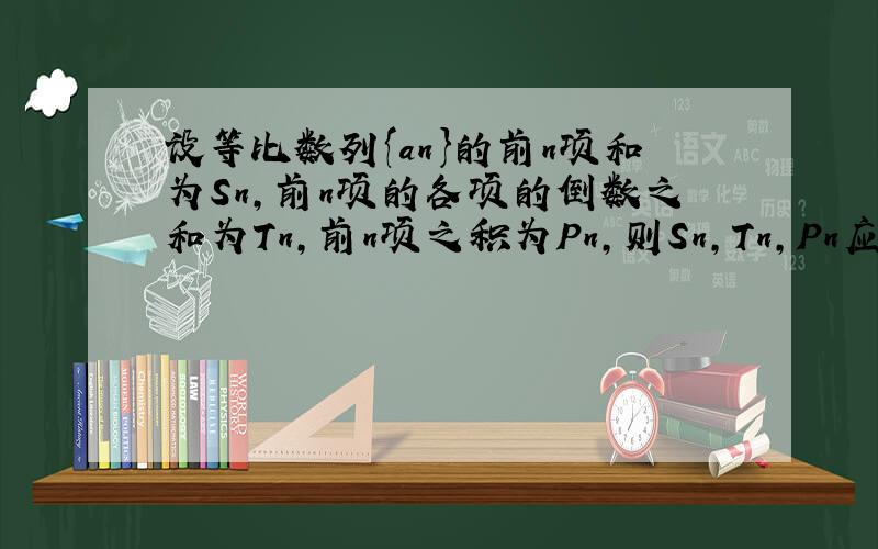 设等比数列{an}的前n项和为Sn,前n项的各项的倒数之和为Tn,前n项之积为Pn,则Sn,Tn,Pn应满足的关系式为